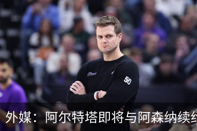 外媒：阿尔特塔即将与阿森纳续约，新合同期限至少3年